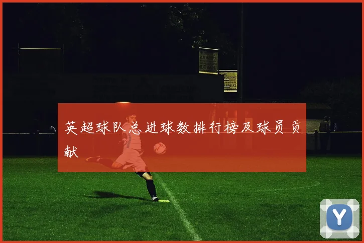 英超球队总进球数排行榜及球员贡献