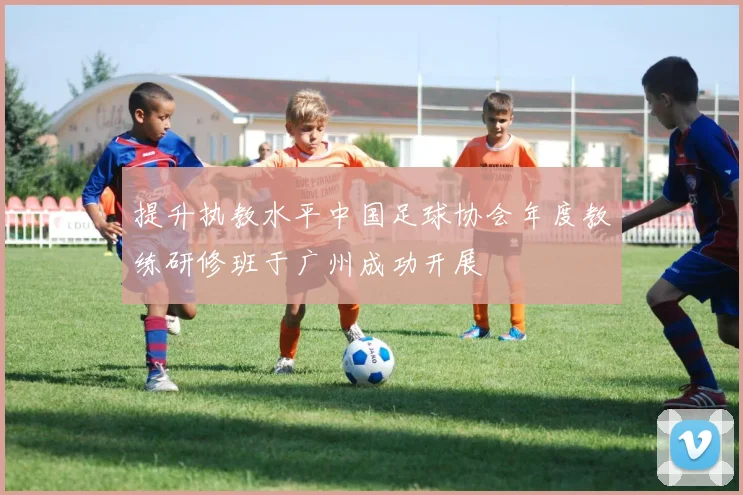 提升执教水平中国足球协会年度教练研修班于广州成功开展