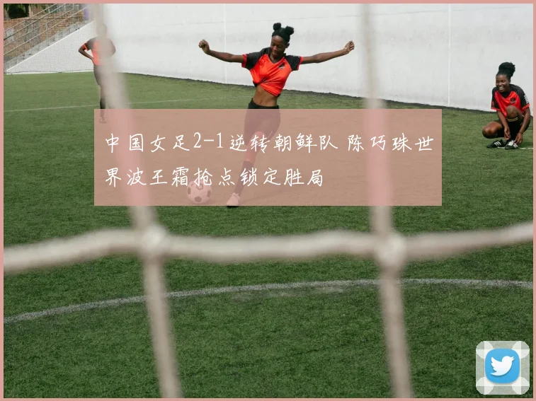 中国女足2-1逆转朝鲜队 陈巧珠世界波王霜抢点锁定胜局