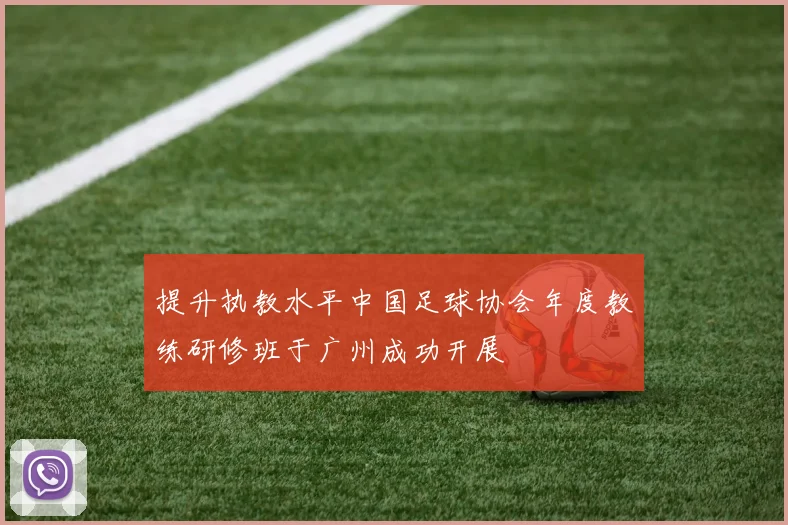 提升执教水平中国足球协会年度教练研修班于广州成功开展