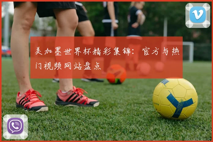 美加墨世界杯精彩集锦：官方与热门视频网站盘点
