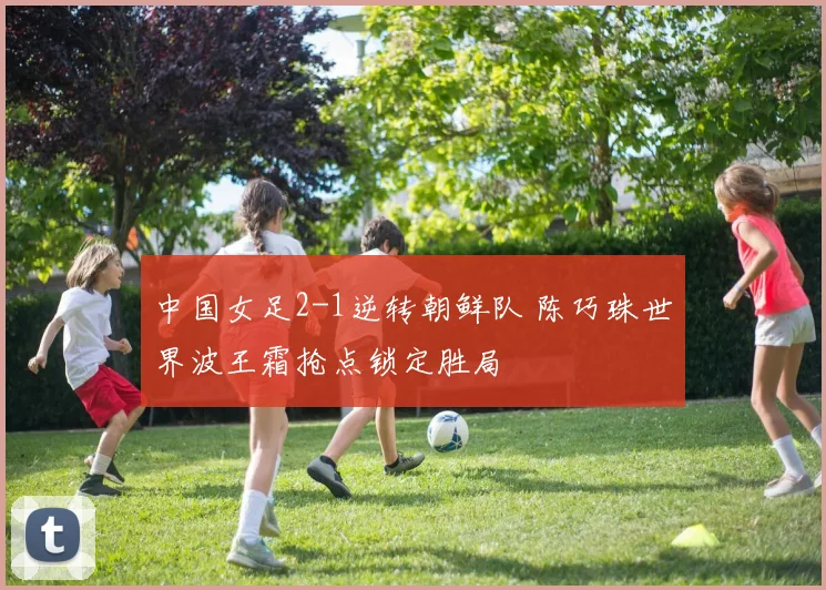 中国女足2-1逆转朝鲜队 陈巧珠世界波王霜抢点锁定胜局